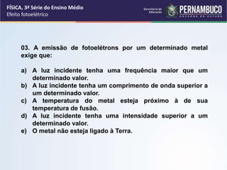 FÍSICA, 3ª Série do Ensino Médio
Efeito fotoelétrico
03. A emissão de fotoelétrons por um determinado metal
exige que:
a) A luz incidente tenha uma frequência maior que um
determinado valor.
b) A luz incidente tenha um comprimento de onda superior a
um determinado valor.
c) A temperatura do metal esteja próximo à de sua
temperatura de fusão.
d) A luz incidente tenha uma intensidade superior a um
determinado valor.
e) O metal não esteja ligado à Terra.
 