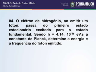 FÍSICA, 3ª Série do Ensino Médio
Efeito fotoelétrico
04. O elétron de hidrogênio, ao emitir um
fóton, passa do primeiro estado
estacionário excitado para o estado
fundamental. Sendo h = 4,14. 10-15 eV.s a
constante de Planck, determine a energia e
a frequência do fóton emitido.
 