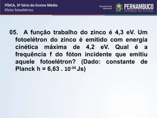 05. A função trabalho do zinco é 4,3 eV. Um
fotoelétron do zinco é emitido com energia
cinética máxima de 4,2 eV. Qual é a
frequência f do fóton incidente que emitiu
aquele fotoelétron? (Dado: constante de
Planck h = 6,63 . 10-34 Js)
FÍSICA, 3ª Série do Ensino Médio
Efeito fotoelétrico
 