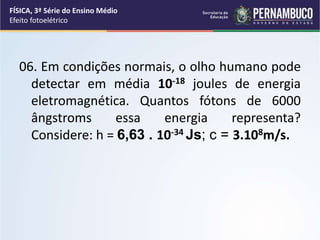 06. Em condições normais, o olho humano pode
detectar em média 10-18 joules de energia
eletromagnética. Quantos fótons de 6000
ângstroms essa energia representa?
Considere: h = 6,63 . 10-34 Js; c = 3.108m/s.
FÍSICA, 3ª Série do Ensino Médio
Efeito fotoelétrico
 