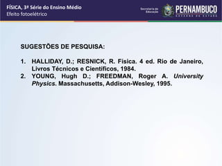 FÍSICA, 3ª Série do Ensino Médio
Efeito fotoelétrico
SUGESTÕES DE PESQUISA:
1. HALLIDAY, D.; RESNICK, R. Física. 4 ed. Rio de Janeiro,
Livros Técnicos e Científicos, 1984.
2. YOUNG, Hugh D.; FREEDMAN, Roger A. University
Physics. Massachusetts, Addison-Wesley, 1995.
 