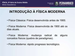 INTRODUÇÃO À FÍSICA MODERNA
• Física Clássica: Física desenvolvida antes de 1900.
• Física Moderna: Física desenvolvida de 1900 até os
dias atuais.
• Física Moderna: mudança radical de alguns
conceitos físicos (quebra de paradigmas).
• Física Moderna: rápido progresso tecnológico.
FÍSICA, 3ª Série do Ensino Médio
Efeito fotoelétrico
 