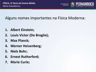Alguns nomes importantes na Física Moderna:
1. Albert Einstein;
2. Louis Victor (De Broglie);
3. Max Planck;
4. Werner Heisenberg;
5. Niels Bohr;
6. Ernest Rutherford;
7. Marie Curie;
FÍSICA, 3ª Série do Ensino Médio
Efeito fotoelétrico
 