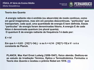FÍSICA, 3ª Série do Ensino Médio
Efeito fotoelétrico
PLANCK, Max Karl Ernst Ludwig (1858-1947), físico alemão. Dedicou-se
ao estudo de Irradiação Térmica, Óptica e Termodinâmica. Formulou a
Teoria dos Quanta e recebeu o prêmio Nobel em 1918. (1)
Teoria dos Quanta
A energia radiante não é emitida (ou absorvida) de modo contínuo, como
em geral imaginamos, mas sim em porções descontínuas, “partículas” que
transportam, cada qual, uma quantidade de energia E bem definida. Essas
“partículas” de energia foram denominadas fótons. A energia E de cada
fóton é denominada quantum (no plural quanta).
O quantum E de energia radiante de frequência f é dado por:
E = hf
Em que h = 6,63 ∙ 〖10〗^(−34) j ∙ s ou h = 4,14 ∙ 〖10〗^(−15) e V ∙ s é a
constante de Planck.
 