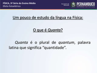 Um pouco de estudo da língua na Física:
O que é Quanta?
Quanta é o plural de quantum, palavra
latina que significa “quantidade”.
FÍSICA, 3ª Série do Ensino Médio
Efeito fotoelétrico
 