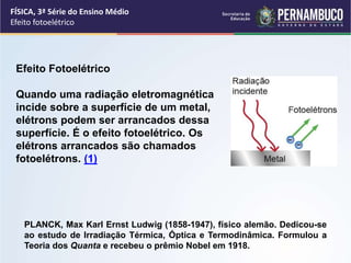 FÍSICA, 3ª Série do Ensino Médio
Efeito fotoelétrico
PLANCK, Max Karl Ernst Ludwig (1858-1947), físico alemão. Dedicou-se
ao estudo de Irradiação Térmica, Óptica e Termodinâmica. Formulou a
Teoria dos Quanta e recebeu o prêmio Nobel em 1918.
Efeito Fotoelétrico
Quando uma radiação eletromagnética
incide sobre a superfície de um metal,
elétrons podem ser arrancados dessa
superfície. É o efeito fotoelétrico. Os
elétrons arrancados são chamados
fotoelétrons. (1)
 