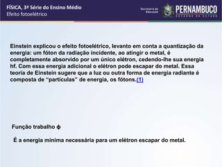 FÍSICA, 3ª Série do Ensino Médio
Efeito fotoelétrico
Einstein explicou o efeito fotoelétrico, levanto em conta a quantização da
energia: um fóton da radiação incidente, ao atingir o metal, é
completamente absorvido por um único elétron, cedendo-lhe sua energia
hf. Com essa energia adicional o elétron pode escapar do metal. Essa
teoria de Einstein sugere que a luz ou outra forma de energia radiante é
composta de “partículas” de energia, os fótons.(1)
Função trabalho ϕ
É a energia mínima necessária para um elétron escapar do metal.
 