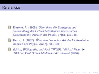 Referências
Einstein, A. (1905). Über einen die Erzeugung und
Verwandlung des Lichtes betreffenden heuristischen
Gesichtspunkt. Annalen der Physik, 17(6), 132-148.
Hertz, H. (1887). Über eine besondere Art der Lichtemission.
Annalen der Physik, 267(7), 983-1000.
Básica, Bibliografia, and Paul TIPLER. ”Fı́sica.”Reverté•
TIPLER, Paul “Fı́sica Moderna–Edit. Reverté (2008).
 