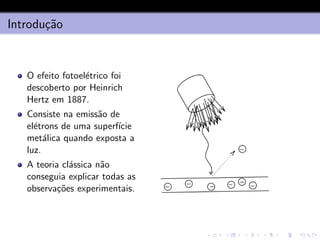 Introdução
O efeito fotoelétrico foi
descoberto por Heinrich
Hertz em 1887.
Consiste na emissão de
elétrons de uma superfı́cie
metálica quando exposta a
luz.
A teoria clássica não
conseguia explicar todas as
observações experimentais.
 
