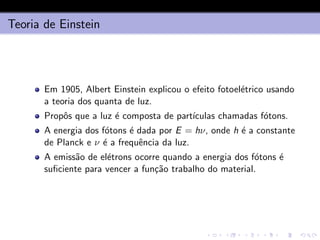 Teoria de Einstein
Em 1905, Albert Einstein explicou o efeito fotoelétrico usando
a teoria dos quanta de luz.
Propôs que a luz é composta de partı́culas chamadas fótons.
A energia dos fótons é dada por E = hν, onde h é a constante
de Planck e ν é a frequência da luz.
A emissão de elétrons ocorre quando a energia dos fótons é
suficiente para vencer a função trabalho do material.
 