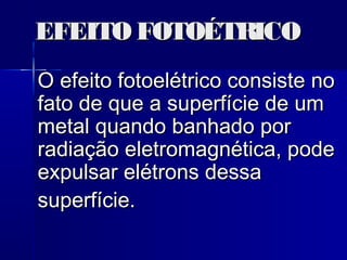 EFEITO FOTOÉTRICOEFEITO FOTOÉTRICO
O efeito fotoelétrico consiste noO efeito fotoelétrico consiste no
fato de que a superfície de umfato de que a superfície de um
metal quando banhado pormetal quando banhado por
radiação eletromagnética, poderadiação eletromagnética, pode
expulsar elétrons dessaexpulsar elétrons dessa
superfície.superfície.