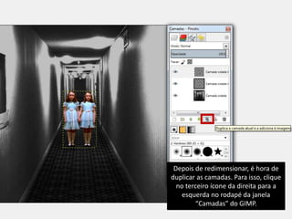 Depois de redimensionar, é hora de 
duplicar as camadas. Para isso, clique 
no terceiro ícone da direita para a 
esquerda no rodapé da janela 
“Camadas” do GIMP. 
 