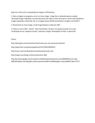 Após tirar a foto virá a manipulação da imagem no Photoshop:

1- Abra a imagem no programa, vá em no menu Image - Image Size e, deixando apenas a opção
"Resample Image" habilitada, na caixa Document Size copie o maior valor para o menor valor deixando a
imagem quadrada e distorcida. (Ex: se a imagem possuí 42x28 você deixará a imagem com 42x42")

2- Novamente no menu Image, vá até Image Rotation e selecione 180o.

3- Clique no menu Filter - Distort - Polar Coordinates. Irá abrir uma pequena janela com a pré-
visualização do seu "pequeno mundo", selecione a opção "Rectangular to Polar" e aperte OK.



Fontes:

http://photojojo.com/content/tutorials/create-your-own-panorama-planets/

http://www.flickr.com/photos/gadl/sets/72157594279945875/

http://issuu.com/ricardoup/docs/ricardonovohorizonte_alta

http://hugin.sourceforge.net/tutorials/enfuse-360/

http://translate.google.com/translate?u=http%3A//photoextremist.com/2009/09/how-to-take-
360x180-degree-stereographic-planet-panoramas/&hl=pt-BR&langpair=auto|pt&tbb=1&ie=UTF-8
 