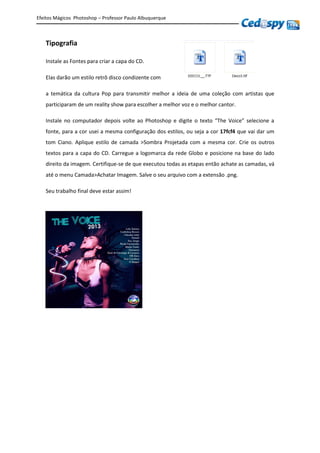 Efeitos Mágicos Photoshop – Professor Paulo Albuquerque
Tipografia
Instale as Fontes para criar a capa do CD.
Elas darão um estilo retrô disco condizente com
a temática da cultura Pop para transmitir melhor a ideia de uma coleção com artistas que
participaram de um reality show para escolher a melhor voz e o melhor cantor.
Instale no computador depois volte ao Photoshop e digite o texto “The Voice” selecione a
fonte, para a cor usei a mesma configuração dos estilos, ou seja a cor 17fcf4 que vai dar um
tom Ciano. Aplique estilo de camada >Sombra Projetada com a mesma cor. Crie os outros
textos para a capa do CD. Carregue a logomarca da rede Globo e posicione na base do lado
direito da imagem. Certifique-se de que executou todas as etapas então achate as camadas, vá
até o menu Camada>Achatar Imagem. Salve o seu arquivo com a extensão .png.
Seu trabalho final deve estar assim!
 