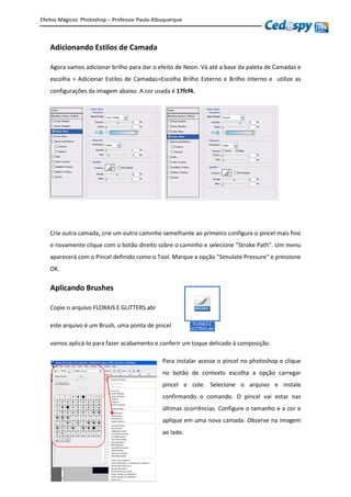 Efeitos Mágicos Photoshop – Professor Paulo Albuquerque
Adicionando Estilos de Camada
Agora vamos adicionar brilho para dar o efeito de Neon. Vá até a base da paleta de Camadas e
escolha > Adicionar Estilos de Camadas>Escolha Brilho Externo e Brilho Interno e utilize as
configurações da imagem abaixo. A cor usada é 17fcf4.
Crie outra camada, crie um outro caminho semelhante ao primeiro configure o pincel mais fino
e novamente clique com o botão direito sobre o caminho e selecione "Stroke Path". Um menu
aparecerá com o Pincel definido como o Tool. Marque a opção "Simulate Pressure" e pressione
OK.
Aplicando Brushes
Copie o arquivo FLORAIS E GLITTERS.abr
este arquivo é um Brush, uma ponta de pincel
vamos aplicá-lo para fazer acabamento e conferir um toque delicado à composição.
Para instalar acesse o pincel no photoshop e clique
no botão de contexto escolha a opção carregar
pincel e cole. Selecione o arquivo e instale
confirmando o comando. O pincel vai estar nas
últimas ocorrências. Configure o tamanho e a cor e
aplique em uma nova camada. Observe na imagem
ao lado.
 