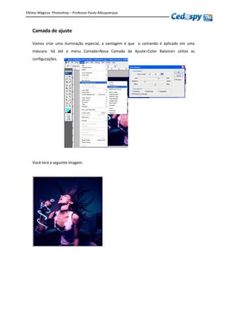 Efeitos Mágicos Photoshop – Professor Paulo Albuquerque
Camada de ajuste
Vamos criar uma iluminação especial, a vantagem é que o comando é aplicado em uma
máscara. Vá até o menu Camada>Nova Camada de Ajuste>Color Balance> utilize as
configurações.
Você terá a seguinte imagem.
 