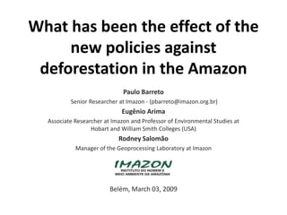 What has been the effect of the new policies against deforestation in the Amazon Paulo Barreto   Senior Researcher at Imazon - (pbarreto@imazon.org.br) Eugênio Arima  Associate Researcher at Imazon and Professor of Environmental Studies at Hobart and William Smith Colleges (USA) Rodney Salomão Manager of the Geoprocessing Laboratory at Imazon Belém, March 03, 2009 