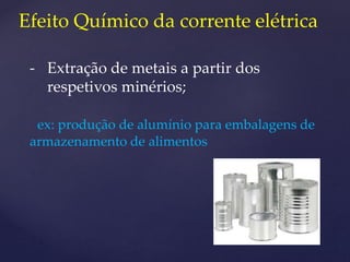 Efeito Químico da corrente elétrica
- Extração de metais a partir dos
respetivos minérios;
ex: produção de alumínio para embalagens de
armazenamento de alimentos
 
