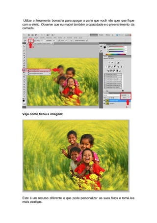 Utilize a ferramenta borracha para apagar a parte que você não quer que fique
com o efeito. Observe que eu mudei também a opacidade e o preenchimento da
camada.
Veja como ficou a imagem:
Este é um recurso diferente e que pode personalizar as suas fotos e torná-las
mais atrativas.