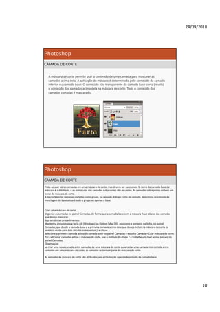 24/09/2018
10
Photoshop
CAMADA DE CORTE
A máscara de corte permite usar o conteúdo de uma camada para mascarar as
camadas acima dela. A aplicação da máscara é determinada pelo conteúdo da camada
inferior ou camada base. O conteúdo não transparente da camada base corta (revela)
o conteúdo das camadas acima dela na máscara de corte. Todo o conteúdo das
camadas cortadas é mascarado.
Photoshop
CAMADA DE CORTE
Pode-se usar várias camadas em uma máscara de corte, mas devem ser sucessivas. O nome da camada base da
máscara é sublinhado, e as miniaturas das camadas subjacentes são recuadas. As camadas sobrepostas exibem um
ícone de máscara de corte.
A opção Mesclar camadas cortadas como grupo, na caixa de diálogo Estilo de camada, determina se o modo de
mesclagem da base afetará todo o grupo ou apenas a base.
Criar uma máscara de corte
Organize as camadas no painel Camadas, de forma que a camada base com a máscara fique abaixo das camadas
que deseja mascarar.
Siga um destes procedimentos:
Mantenha pressionada a tecla Alt (Windows) ou Option (Mac OS), posicione o ponteiro na linha, no painel
Camadas, que divide a camada base e a primeira camada acima dela que deseja incluir na máscara de corte (o
ponteiro muda para dois círculos sobrepostos ), e clique.
Selecione a primeira camada acima da camada base no painel Camadas e escolha Camada > Criar máscara de corte.
Para adicionar camadas extras à máscara de corte, use o método da etapa 2 e trabalhe um nível acima por vez no
painel Camadas.
Observação:
se criar uma nova camada entre camadas de uma máscara de corte ou arrastar uma camada não cortada entre
camadas em uma máscara de corte, as camadas se tornam parte da máscara de corte.
As camadas da máscara de corte são atribuídas aos atributos de opacidade e modo da camada base.
 