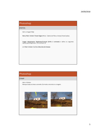 24/09/2018
5
Photoshop
EFEITOS
Abrir a imagem Foto
Menu Filter> Artistic> Poster Edges (Filtros - Galeria de Filtros- Arestas Posterizadas).
Image> Adjustments> Brightness/Contrast (brilho e contraste) e defina os seguintes
valores para Brightness: 10 e Contrast: 30
em Filter> Artistic> Cut Out. (Recortes de Arestas)
Photoshop
STAMP
Abrir o ficheiro
Retoque todas as áreas a amarelo. De modo a reconstruir a imagem.
 