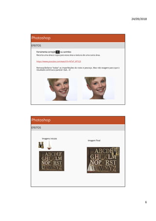 24/09/2018
6
Photoshop
EFEITOS
Ferramenta correção ou carimbo:
Recorta uma área e copia para essa área a textura de uma outra área.
https://www.youtube.com/watch?v=NTxF_XP7z2I
Remova/disfarce “todas” as imperfeições do rosto e pescoço. Mas não exagere para que o
resultado continue a parecer real… 
Photoshop
EFEITOS
Imagens iniciais
Imagem final
 