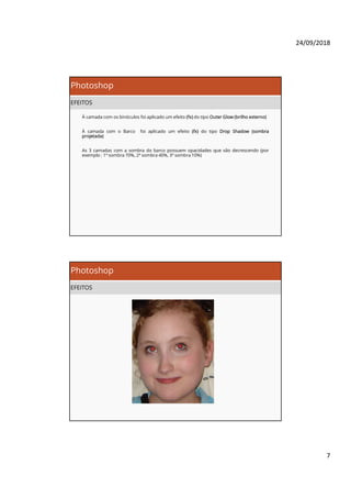 24/09/2018
7
Photoshop
EFEITOS
À camada com os binóculos foi aplicado um efeito (fx) do tipo Outer Glow (brilho externo)
À camada com o Barco foi aplicado um efeito (fx) do tipo Drop Shadow (sombra
projetada)
As 3 camadas com a sombra do barco possuem opacidades que vão decrescendo (por
exemplo : 1ª sombra 70%, 2ª sombra 40%, 3ª sombra 10%)
Photoshop
EFEITOS
 