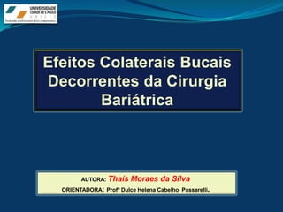 Efeitos Colaterais Bucais
Decorrentes da Cirurgia
        Bariátrica



        AUTORA:   Thaís Moraes da Silva
  ORIENTADORA: Profª Dulce Helena Cabelho Passarelli.
 