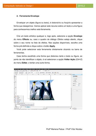 Computação Aplicada ao Design I                                                     2010.2



             2. Ferramenta Envelope


             Envelopar um objeto (figura ou texto), é distorcê-lo ou forçá-lo apresentar a
          forma que desejarmos. Vamos aplicar este recurso sobre um texto e uma figura
          para conhecermos melhor esta ferramenta.


             Crie um texto artístico qualquer e, logo após, selecione a opção Envelope
          do menu Effects ou, caso o quadro de diálogo Efeitos esteja aberto, clique
          sobre o seu nome na lista de efeitos. Nas opções disponíveis, escolha uma
          forma pré-definida e clique sobre o botão Apply.
             Você pode selecionar esta ferramenta diretamente clicando na barra de
          ferramentas.
             Caso tenha escolhido uma forma que distorceu tanto o texto ou figura, ao
          ponto de não identificar o objeto, é só selecionar a opção Voltar Ação (Ctrl+Z)
          do menu Editar, e tentar uma outra forma.




                                               Profª Mariana Padua / Profº Vítor Nicolau
 