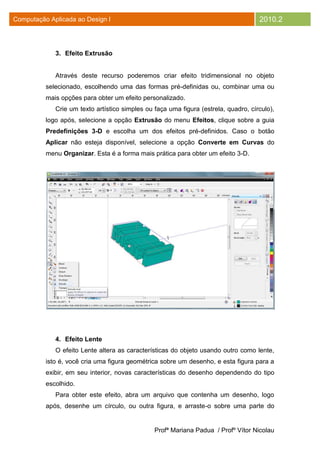 Computação Aplicada ao Design I                                                      2010.2



             3. Efeito Extrusão


             Através deste recurso poderemos criar efeito tridimensional no objeto
          selecionado, escolhendo uma das formas pré-definidas ou, combinar uma ou
          mais opções para obter um efeito personalizado.
             Crie um texto artístico simples ou faça uma figura (estrela, quadro, círculo),
          logo após, selecione a opção Extrusão do menu Efeitos, clique sobre a guia
          Predefinições 3-D e escolha um dos efeitos pré-definidos. Caso o botão
          Aplicar não esteja disponível, selecione a opção Converte em Curvas do
          menu Organizar. Esta é a forma mais prática para obter um efeito 3-D.




             4. Efeito Lente
             O efeito Lente altera as características do objeto usando outro como lente,
          isto é, você cria uma figura geométrica sobre um desenho, e esta figura para a
          exibir, em seu interior, novas características do desenho dependendo do tipo
          escolhido.
             Para obter este efeito, abra um arquivo que contenha um desenho, logo
          após, desenhe um círculo, ou outra figura, e arraste-o sobre uma parte do


                                                Profª Mariana Padua / Profº Vítor Nicolau
 