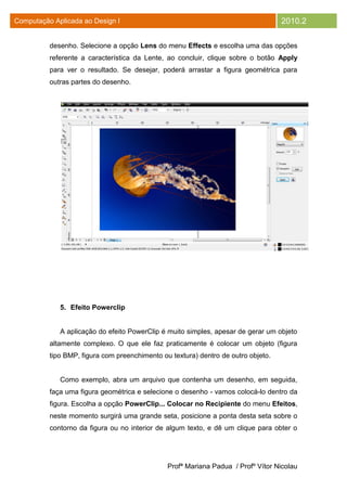 Computação Aplicada ao Design I                                                    2010.2

          desenho. Selecione a opção Lens do menu Effects e escolha uma das opções
          referente a característica da Lente, ao concluir, clique sobre o botão Apply
          para ver o resultado. Se desejar, poderá arrastar a figura geométrica para
          outras partes do desenho.




             5. Efeito Powerclip


             A aplicação do efeito PowerClip é muito simples, apesar de gerar um objeto
          altamente complexo. O que ele faz praticamente é colocar um objeto (figura
          tipo BMP, figura com preenchimento ou textura) dentro de outro objeto.


             Como exemplo, abra um arquivo que contenha um desenho, em seguida,
          faça uma figura geométrica e selecione o desenho - vamos colocá-lo dentro da
          figura. Escolha a opção PowerClip... Colocar no Recipiente do menu Efeitos,
          neste momento surgirá uma grande seta, posicione a ponta desta seta sobre o
          contorno da figura ou no interior de algum texto, e dê um clique para obter o




                                               Profª Mariana Padua / Profº Vítor Nicolau
 