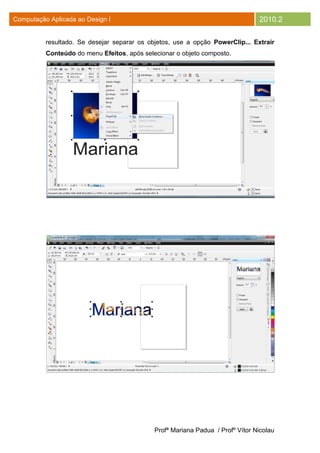 Computação Aplicada ao Design I                                                 2010.2

          resultado. Se desejar separar os objetos, use a opção PowerClip... Extrair
          Conteúdo do menu Efeitos, após selecionar o objeto composto.




                                             Profª Mariana Padua / Profº Vítor Nicolau
 
