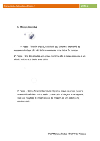 Computação Aplicada ao Design I                                                        2010.2




             6. Mistura Interativa




                1º Passo – crie um arquivo, não altere seu tamanho, o tamanho de
          nosso arquivo hoje não irá interferir na criação, pode deixar A4 mesmo.

          2º Passo – Crie dois círculos, um círculo menor no alto e mais a esquerda e um
          circulo maior a sua direita e em baixo.




             3º Passo – Com a ferramenta mistura interativa, clique no circulo menor e
             arraste até o símbolo maior, assim como mostra a imagem, e na seguinte,
             veja se o resultado é o mesmo que o da imagem, se sim, estamos no
             caminho certo.




                                                    Profª Mariana Padua / Profº Vítor Nicolau
 