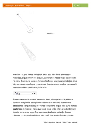 Computação Aplicada ao Design I                                                    2010.2




                                                   >>>>>>




          4º Passo – Agora vamos configurar, ainda está tudo muito embolado e
          misturado, clique em um dos círculos, agora temos nosso objeto selecionado,
          no menu de cima, na barra de ferramentas temos algumas propriedades, entra
          elas temos como configurar o numero de deslocamentos, mude o valor para 3,
          assim como demonstra a imagem abaixo.




          Podemos encontrar também no mesmo menu, uma opção onde podemos
          controlar o ângulo de envergadura e delimitar se será reto ou em curva
          obedecendo o ângulo desejado, vamos configurar o ângulo para 80º e marca a
          opção loop de mistura ( indica que usará curva e não reta ), e há também um
          terceiro ícone, onde se configura como será aplicada a direção de suas
          misturas, por enquanto deixamos como está, reto, assim dizemos que nós


                                               Profª Mariana Padua / Profº Vítor Nicolau
 