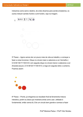 Computação Aplicada ao Design I                                                      2010.2

          indicamos como será o destino, de onde clicamos para aonde arrastamos, os
          outros indicam sentido horário e anti horário, veja na imagem.



             7.




          5º Passo – Agora vamos dar um pouco mais de vida ao trabalho, e começar a
          fazer a coisa funcionar. Clique no circulo maior e selecione a cor Vermelho (
          C=0 M=100 Y=100 K=0 ) em seguida clique no circulo menor e selecione a cor
          Amarelo-escuro ( C=0 M=20 Y=100 K=0 ) e logo em seguida retire o contorno.
          Ficamos assim:




          6º Passo – Pronto, já chegamos ao resultado final da ferramenta mistura
          interativa, porém eu disse que mostraria ainda como usar, utilidade é
          fundamental, então vamos lá, Crie um circulo bem grande e comece a fazer




                                                Profª Mariana Padua / Profº Vítor Nicolau
 