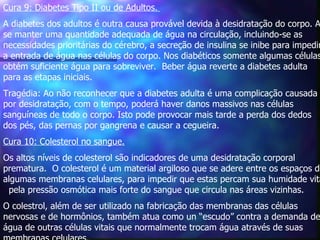 Cura 9: Diabetes Tipo II ou de Adultos.   A diabetes dos adultos é outra causa provável devida à desidratação do corpo. Ao se manter uma quantidade adequada de água na circulação, incluindo-se as necessidades prioritárias do cérebro, a secreção de insulina se inibe para impedir a entrada de água nas células do corpo. Nos diabéticos somente algumas células obtém suficiente água para sobreviver.  Beber água reverte a diabetes adulta para as etapas iniciais.  Tragédia: Ao não reconhecer que a diabetes adulta é uma complicação causada por desidratação, com o tempo, poderá haver danos massivos nas células sanguíneas de todo o corpo. Isto pode provocar mais tarde a perda dos dedos dos pés, das pernas por gangrena e causar a cegueira.    Cura 10: Colesterol no sangue. Os altos níveis de colesterol são indicadores de uma desidratação corporal prematura.  O colesterol é um material argiloso que se adere entre os espaços de algumas membranas celulares, para impedir que estas percam sua humidade vital  pela pressão osmótica mais forte do sangue que circula nas áreas vizinhas.  O colestrol, além de ser utilizado na fabricação das membranas das células nervosas e de hormônios, também atua como un “escudo” contra a demanda de água de outras células vitais que normalmente trocam água através de suas membranas celulares.  