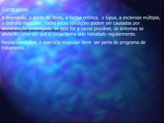 Outras curas:   A depressão, a perda de libido, a fadiga crônica,  o lupus, a esclerose múltipla, a distrofia muscular. Todas estas condições podem ser causadas por desidratação prolongada. Se esta for a causa provável, os sintomas se aliviarão, uma vez que o corpo tenha sido hidratado regularmente.   Nestas condições, o exercício muscular deve  ser parte do programa de tratamento.  