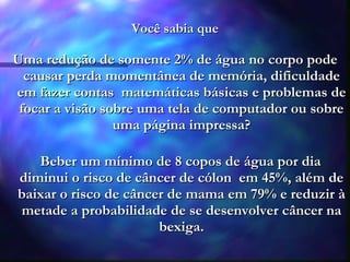 Você sabia que Uma  redução de somente 2% de água no corpo pode causar perda momentânea de memória, dificuldade em fazer contas  matemáticas básicas e problemas de focar a visão sobre uma tela de computador ou sobre uma página impressa? Beber um mínimo de 8 copos de água por dia diminui o risco de câncer de cólon  em 45%, além de baixar o risco de câncer de mama em 79% e reduzir à metade a probabilidade de se desenvolver câncer na bexiga. 