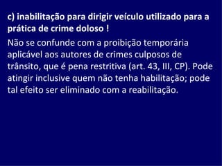 c) inabilitação para dirigir veículo utilizado para a prática de crime doloso !   Não se confunde com a proibição temporária aplicável aos autores de crimes culposos de trânsito, que é pena restritiva (art. 43, III, CP). Pode atingir inclusive quem não tenha habilitação; pode tal efeito ser eliminado com a reabilitação. 