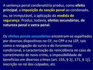A sentença penal condenatória produz, como  efeito principal , a  imposição da sanção penal  ao condenado, ou, se inimputável, a aplicação da  medida de segurança . Produz, todavia,  efeitos secundários ,  de natureza penal e extra-penal . Os  efeitos penais secundários  encontram-se espalhados por diversos dispositivos no CP, no CPP e na LEP, tais como a revogação do sursis e do livramento condicional, a caracterização da reincidência no caso de cometimento de novo crime, a impossibilidade de benefícios em diversos crimes (art. 155, § 2º, 171, § 1º), inscrição no rol dos culpados, etc. 