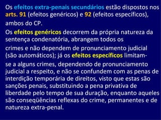 Os   efeitos extra-penais secundários  estão dispostos nos  arts. 91  (efeitos genéricos) e  92  (efeitos específicos), ambos do CP. Os  efeitos genéricos  decorrem da própria natureza da sentença condenatória, abrangem todos os crimes e não dependem de pronunciamento judicial (são automáticos); já os  efeitos específicos  limitam- se a alguns crimes, dependendo de pronunciamento judicial a respeito, e não se confundem com as penas de interdição temporária de direitos, visto que estas são sanções penais, substituindo a pena privativa de liberdade pelo tempo de sua duração, enquanto aqueles são conseqüências reflexas do crime, permanentes e de natureza extra-penal. 