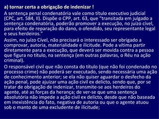 a) tornar certa a obrigação de indenizar !  A sentença penal condenatória vale como título executivo judicial (CPC, art. 584, II). Dispõe o CPP, art. 63, que “transitada em julgado a sentença condenatória, poderão promover a execução, no juízo cível, para efeito de reparação do dano, o ofendido, seu representante legal e seus herdeiros.”  Assim, no juízo Cível, não precisará o interessado ser obrigado a comprovar, autoria, materialidade e ilicitude. Pode a vítima partir diretamente para a execução, que deverá ser movida contra a pessoa que figura no título, na sentença (em outras palavras, o Réu na ação criminal).  O responsável civil que não consta do título (que não foi condenado no processo crime) não poderá ser executado, sendo necessária uma ação de conhecimento anterior; se ela não quiser aguardar o desfecho da ação penal, pode ajuizar uma ação civil ex delicto, sendo que, por se tratar de obrigação de indenizar, transmite-se aos herdeiros do agente, até as forças da herança; de ver-se que uma sentença absolutória não impede a ação civil ex delicto, desde que não baseada em inexistência do fato, negativa de autoria ou que o agente atuou sob o manto de uma excludente de ilicitude; 