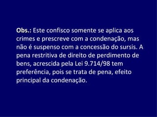 Obs.:  Este confisco somente se aplica aos crimes e prescreve com a condenação, mas não é suspenso com a concessão do sursis. A pena restritiva de direito de perdimento de bens, acrescida pela Lei 9.714/98 tem preferência, pois se trata de pena, efeito principal da condenação. 