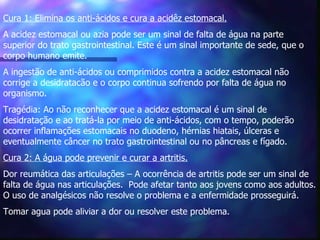 Cura 1: Elimina os anti-ácidos e cura a acidêz estomacal.   A acidez estomacal ou azia pode ser um sinal de falta de água na parte superior do trato gastrointestinal. Este é um sinal importante de sede, que o corpo humano emite.  A ingestão de anti-ácidos ou comprimidos contra a acidez estomacal não corrige a desidratacão e o corpo continua sofrendo por falta de água no organismo. Tragédia: Ao não reconhecer que a acidez estomacal é um sinal de desidratação e ao tratá-la por meio de anti-ácidos, com o tempo, poderão ocorrer inflamações estomacais no duodeno, hérnias hiatais, úlceras e eventualmente câncer no trato gastrointestinal ou no pâncreas e fígado.  Cura 2: A água pode prevenir e curar a artritis.   Dor reumática das articulações – A ocorrência de artritis pode ser um sinal de falta de água nas articulações.  Pode afetar tanto aos jovens como aos adultos. O uso de analgésicos não resolve o problema e a enfermidade prosseguirá.  Tomar agua pode aliviar a dor ou resolver este problema. 