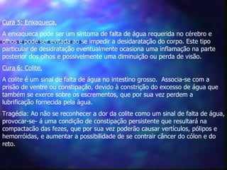 Cura 5: Enxaqueca. A enxaqueca pode ser um sintoma de falta de água requerida no cérebro e olhos e pode ser evitada ao se impedir a desidaratação do corpo. Este tipo particular de desidratação eventualmente ocasiona uma inflamação na parte posterior dos olhos e possivelmente uma diminuição ou perda de visão.  Cura 6: Colite.   A colite é um sinal de falta de água no intestino grosso.  Associa-se com a prisão de ventre ou constipação, devido à constrição do excesso de água que também se exerce sobre os escrementos, que por sua vez perdem a lubrificação fornecida pela água.  Tragédia: Ao não se reconhecer a dor da colite como um sinal de falta de água, provocar-se- á uma condição de constipação persistente que resultará na  compactacão das fezes, que por sua vez poderão causar vertículos, pólipos e  hemorróidas, e aumentar a possibilidade de se contrair câncer do cólon e do reto.  