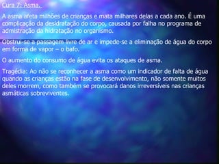 Cura 7: Asma.   A asma afeta milhões de crianças e mata milhares delas a cada ano. É uma complicação da desidratação do corpo, causada por falha no programa de admistração da hidratação no organismo.   Obstrui-se a passagem livre de ar e impede-se a eliminação de água do corpo em forma de vapor – o bafo.  O aumento do consumo de água evita os ataques de asma.   Tragédia: Ao não se reconhecer a asma como um indicador de falta de água quando as crianças estão na fase de desenvolvimento, não somente muitos deles morrem, como também se provocará danos irreversíveis nas crianças asmáticas sobreviventes.  
