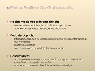 No sistema de trocas internacionais: Favorece a especialização e a eficiência produtiva Aperfeiçoamento nas produções de cada País Fluxo de capitais: Internacionalização de empresas facilitam a difusão internacional das inovações Progresso científico Alargamento das possibilidades de produção Consumidores: Ao adquirirem bens a preços mais baixos, só ganham devido à redução dos custos de produção  Acedem a uma maior diversidade de bens e serviços 