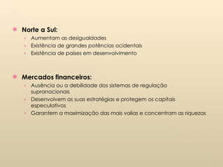 Norte a Sul: Aumentam as desigualdades Existência de grandes potências ocidentais Existência de países em desenvolvimento Mercados financeiros: Ausência ou a debilidade dos sistemas de regulação supranacionais Desenvolvem as suas estratégias e protegem os capitais especulativos Garantem a maximização das mais valias e concentram as riquezas 