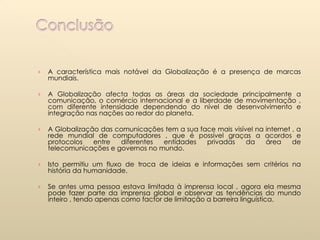 A característica mais notável da Globalização é a presença de marcas mundiais. A Globalização afecta todas as áreas da sociedade principalmente a comunicação, o comércio internacional e a liberdade de movimentação , com diferente intensidade dependendo do nível de desenvolvimento e integração nas nações ao redor do planeta. A Globalização das comunicações tem a sua face mais visível na internet , a rede mundial de computadores , que é possível graças a acordos e protocolos entre diferentes entidades privadas da área de telecomunicações e governos no mundo. Isto permitiu um fluxo de troca de ideias e informações sem critérios na história da humanidade. Se antes uma pessoa estava limitada à imprensa local , agora ela mesma pode fazer parte da imprensa global e observar as tendências do mundo inteiro , tendo apenas como factor de limitação a barreira linguística.  