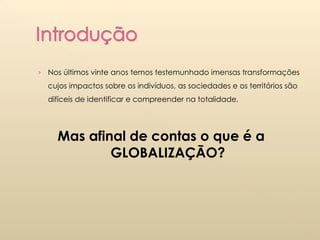 Nos últimos vinte anos temos testemunhado imensas transformações cujos impactos sobre os indivíduos, as sociedades e os territórios são difíceis de identificar e compreender na totalidade. Mas afinal de contas o que é a GLOBALIZAÇÃO? 